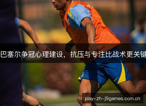 巴塞尔争冠心理建设，抗压与专注比战术更关键