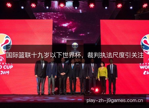 国际篮联十九岁以下世界杯,裁判执法尺度引关注 国际篮联十九岁以下世界杯,裁判执法尺度引关注
